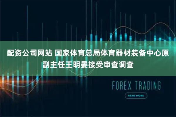 配资公司网站 国家体育总局体育器材装备中心原副主任王明晏接受审查调查