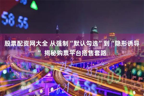 股票配资网大全 从强制“默认勾选”到“隐形诱导” 揭秘购票平台搭售套路