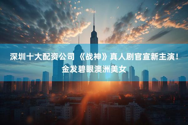 深圳十大配资公司 《战神》真人剧官宣新主演！金发碧眼澳洲美女