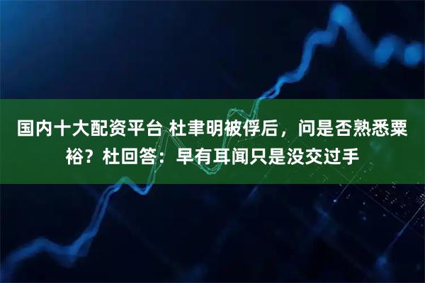 国内十大配资平台 杜聿明被俘后，问是否熟悉粟裕？杜回答：早有耳闻只是没交过手
