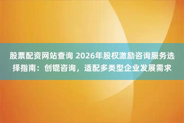 股票配资网站查询 2026年股权激励咨询服务选择指南：创锟咨询，适配多类型企业发展需求