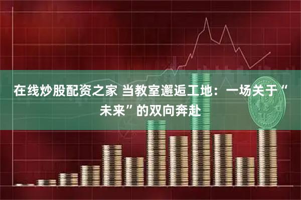 在线炒股配资之家 当教室邂逅工地：一场关于“未来”的双向奔赴