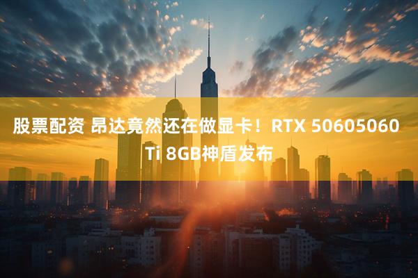 股票配资 昂达竟然还在做显卡！RTX 50605060 Ti 8GB神盾发布