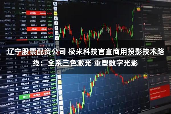 辽宁股票配资公司 极米科技官宣商用投影技术路线：全系三色激光 重塑数字光影
