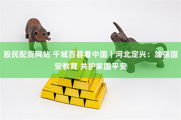 股民配资网站 千城百县看中国｜河北定兴：加强国安教育 共护家国平安