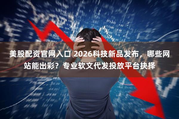 美股配资官网入口 2026科技新品发布，哪些网站能出彩？专业软文代发投放平台抉择