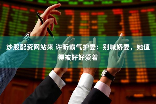 炒股配资网站来 许昕霸气护妻：别喊娇妻，她值得被好好爱着