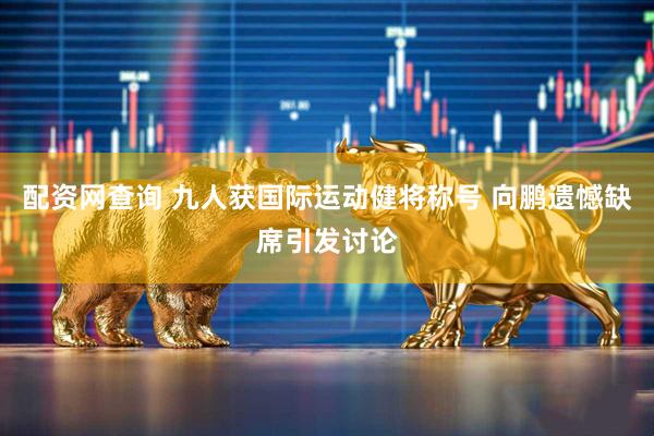 配资网查询 九人获国际运动健将称号 向鹏遗憾缺席引发讨论