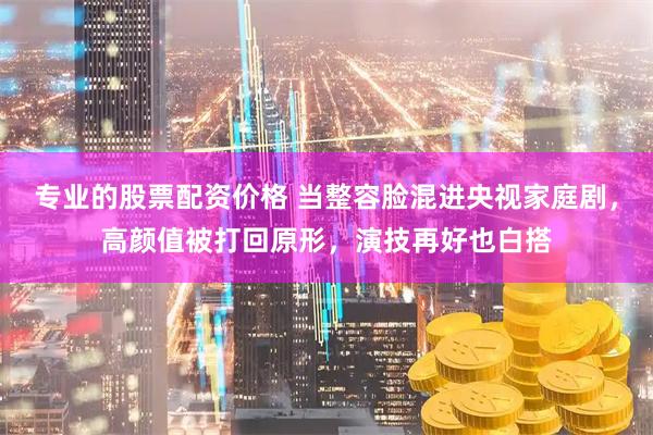 专业的股票配资价格 当整容脸混进央视家庭剧，高颜值被打回原形，演技再好也白搭