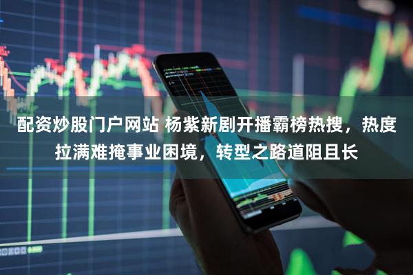 配资炒股门户网站 杨紫新剧开播霸榜热搜，热度拉满难掩事业困境，转型之路道阻且长