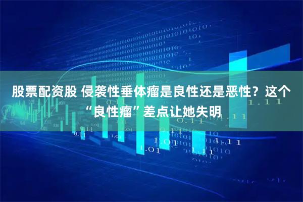 股票配资股 侵袭性垂体瘤是良性还是恶性？这个“良性瘤”差点让她失明