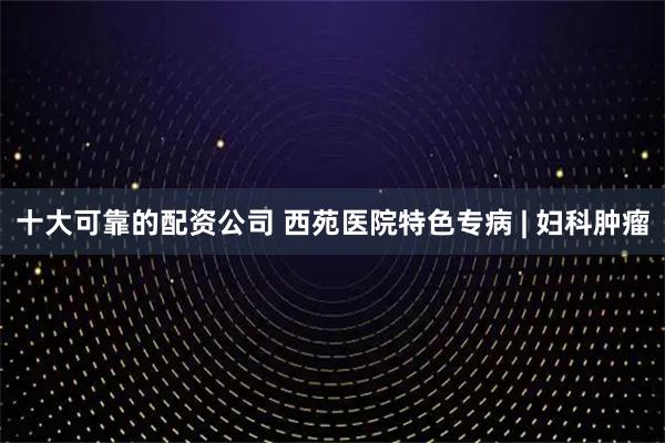 十大可靠的配资公司 西苑医院特色专病 | 妇科肿瘤