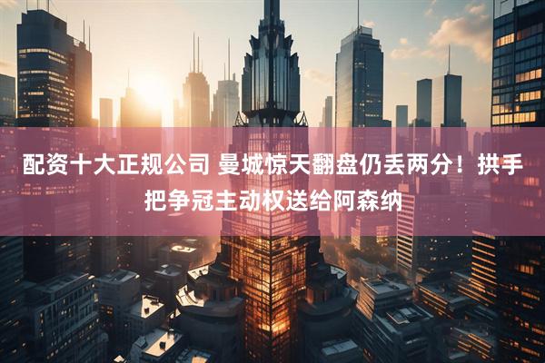 配资十大正规公司 曼城惊天翻盘仍丢两分！拱手把争冠主动权送给阿森纳
