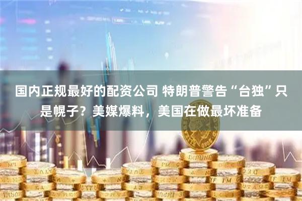 国内正规最好的配资公司 特朗普警告“台独”只是幌子？美媒爆料，美国在做最坏准备
