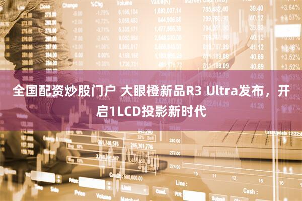 全国配资炒股门户 大眼橙新品R3 Ultra发布，开启1LCD投影新时代