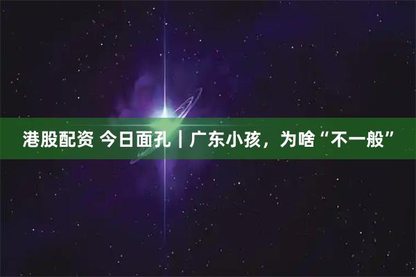 港股配资 今日面孔｜广东小孩，为啥“不一般”