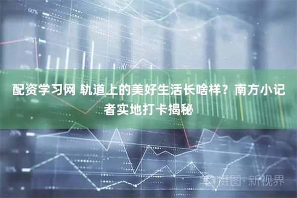 配资学习网 轨道上的美好生活长啥样？南方小记者实地打卡揭秘