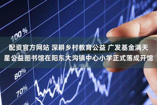 配资官方网站 深耕乡村教育公益 广发基金满天星公益图书馆在阳东大沟镇中心小学正式落成开馆