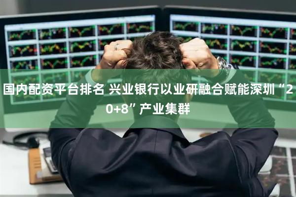 国内配资平台排名 兴业银行以业研融合赋能深圳“20+8”产业集群