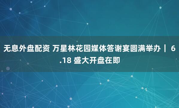 无息外盘配资 万星林花园媒体答谢宴圆满举办| 6.18 盛大开盘在即