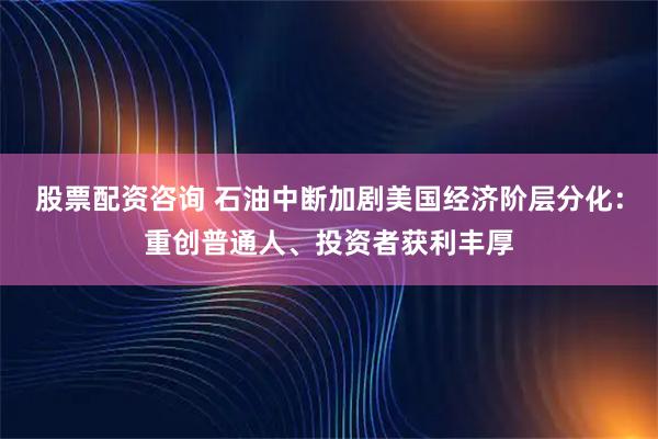 股票配资咨询 石油中断加剧美国经济阶层分化：重创普通人、投资者获利丰厚