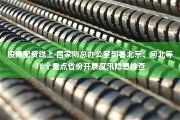股票配资线上 国家防总办公室部署北京、河北等16个重点省份开展度汛隐患排查
