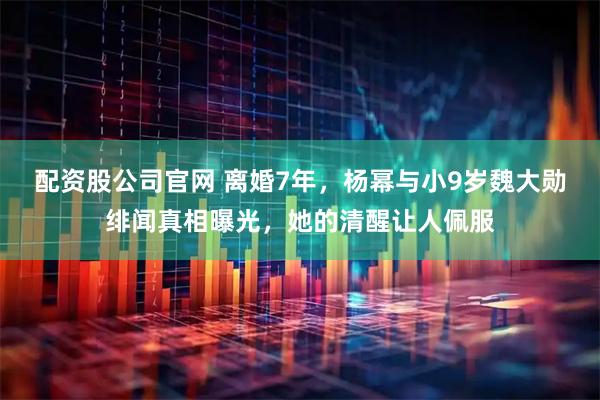 配资股公司官网 离婚7年，杨幂与小9岁魏大勋绯闻真相曝光，她的清醒让人佩服