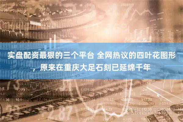 实盘配资最狠的三个平台 全网热议的四叶花图形，原来在重庆大足石刻已延绵千年