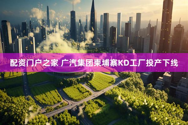 配资门户之家 广汽集团柬埔寨KD工厂投产下线