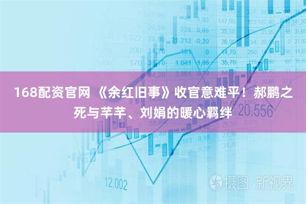 168配资官网 《余红旧事》收官意难平！郝鹏之死与芊芊、刘娟的暖心羁绊